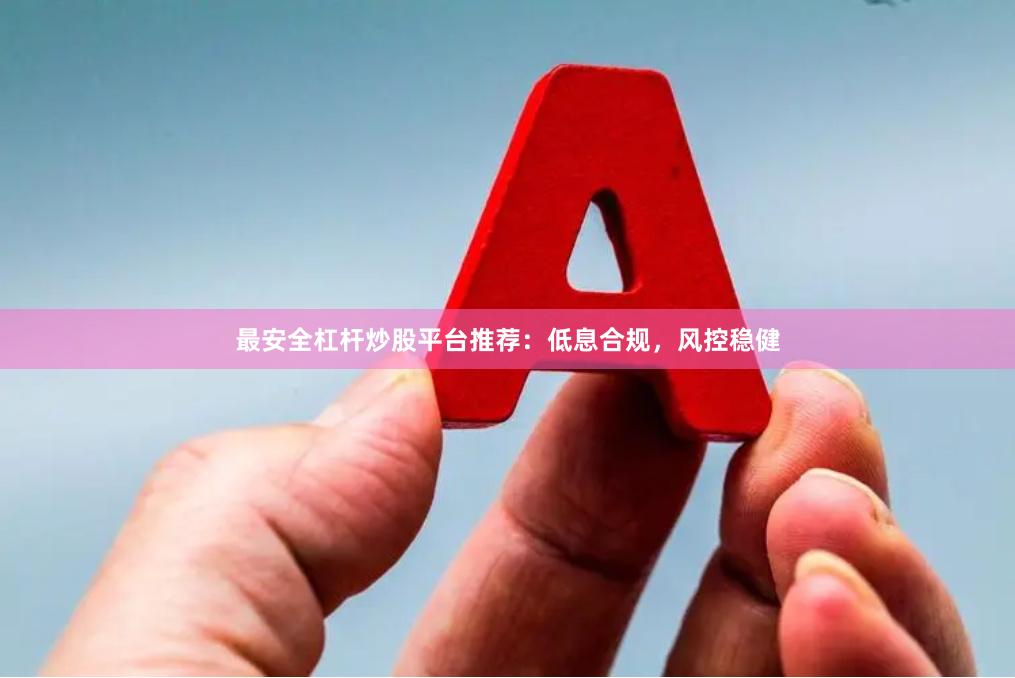 最安全杠杆炒股平台推荐：低息合规，风控稳健